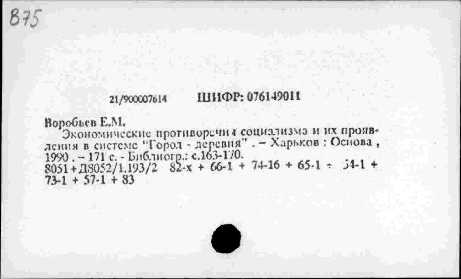 ﻿21/900007614 ШИФР: 076149011
Воробьев Е.М.
Экономические противорсчш социхтизма и их прояв-лсння в системе “Город • деревня ' . - Харьков : Основа , 1990.- 171 с.-Библиогр.: с.163-170.
8051+Д8052/1.193/2 82-х + 66-1 + 74-16 + 65-1 г -4-1 + 73-1 + 57-1 + 83